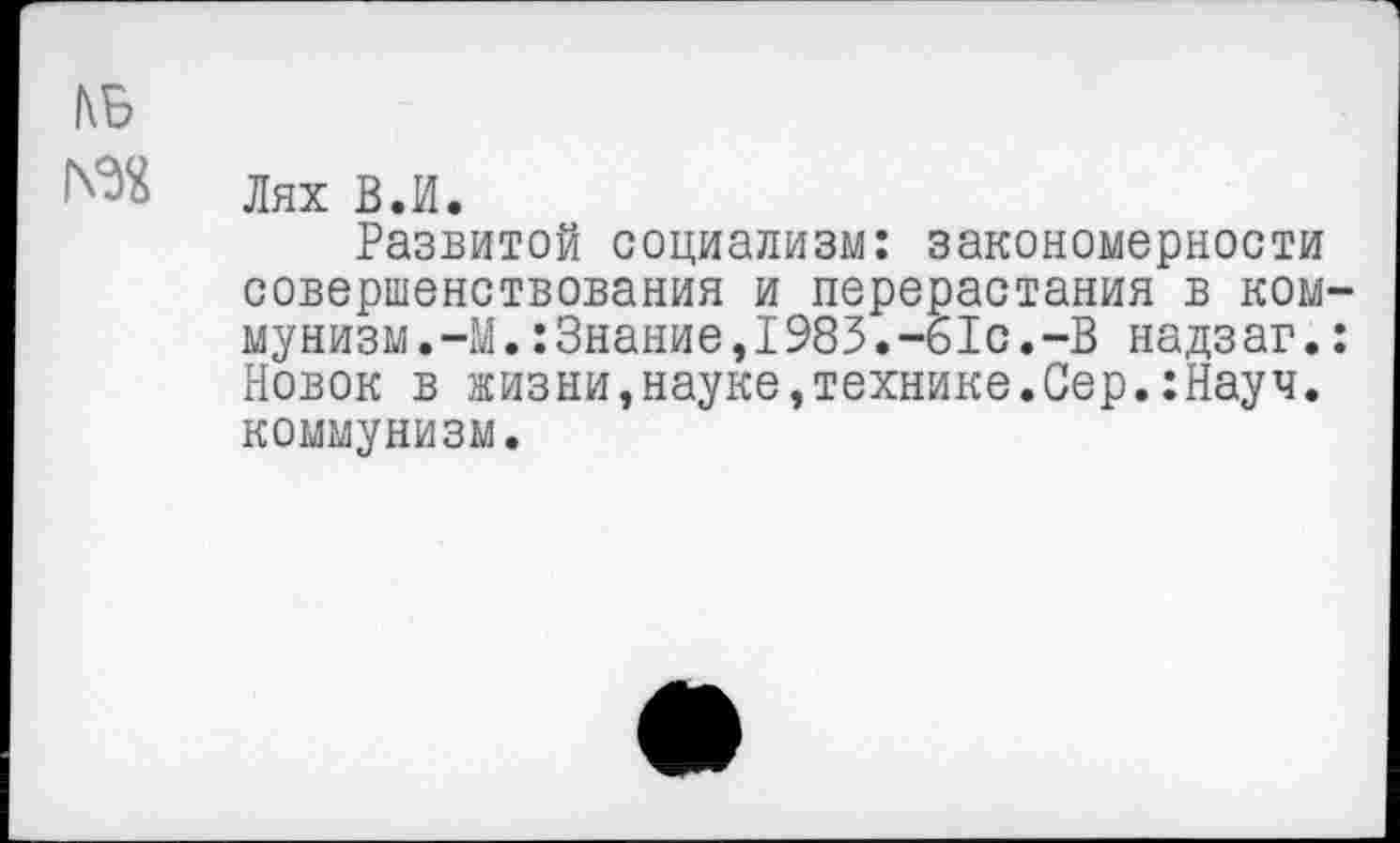 ﻿1\Б
Лях В.И.
Развитой социализм: закономерности совершенствования и перерастания в коммунизм. -М.: Знание,1983.-61с.-В надзаг.: Новок в жизни,науке,технике.Сер.:Науч. коммунизм.